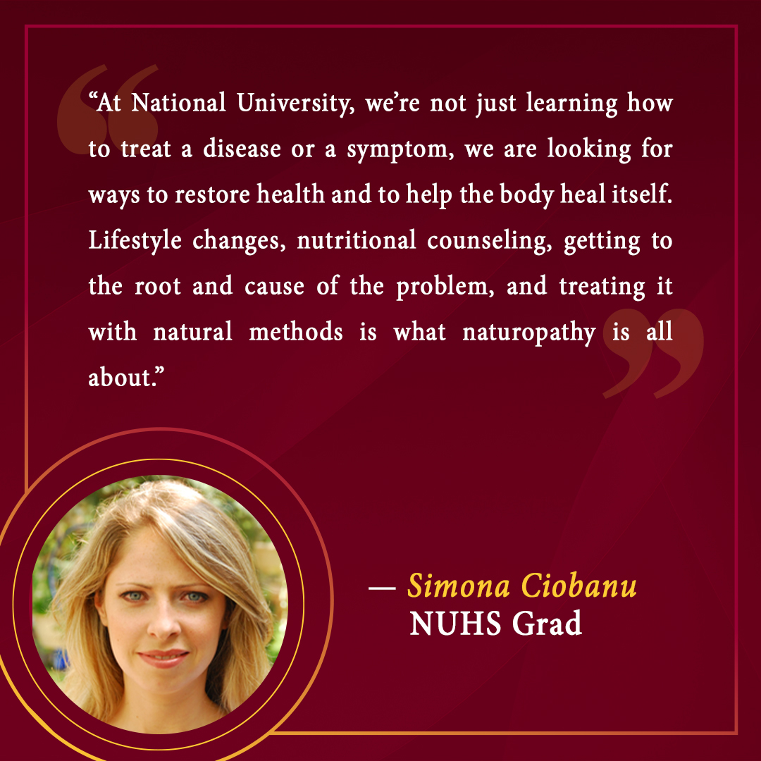 “At National University, we’re not just learning how to treat a disease or a symptom, we are looking for ways to restore health and to help the body heal itself. Lifestyle changes, nutritional counseling, getting to the root and cause of the problem, and treating it with natural methods is what naturopathy is all about.”